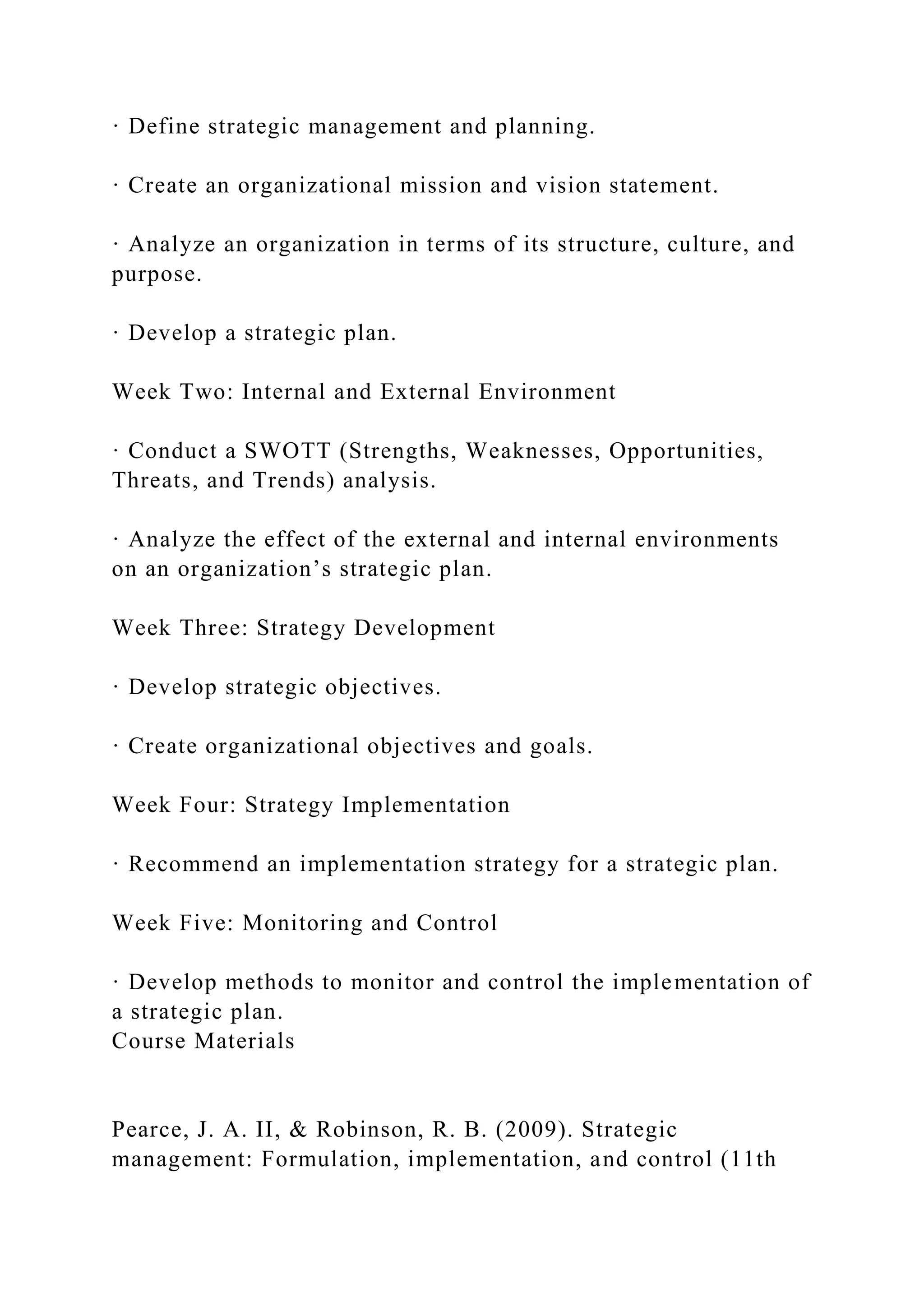 · Define strategic management and planning.
· Create an organizational mission and vision statement.
· Analyze an organization in terms of its structure, culture, and
purpose.
· Develop a strategic plan.
Week Two: Internal and External Environment
· Conduct a SWOTT (Strengths, Weaknesses, Opportunities,
Threats, and Trends) analysis.
· Analyze the effect of the external and internal environments
on an organization’s strategic plan.
Week Three: Strategy Development
· Develop strategic objectives.
· Create organizational objectives and goals.
Week Four: Strategy Implementation
· Recommend an implementation strategy for a strategic plan.
Week Five: Monitoring and Control
· Develop methods to monitor and control the implementation of
a strategic plan.
Course Materials
Pearce, J. A. II, & Robinson, R. B. (2009). Strategic
management: Formulation, implementation, and control (11th
 