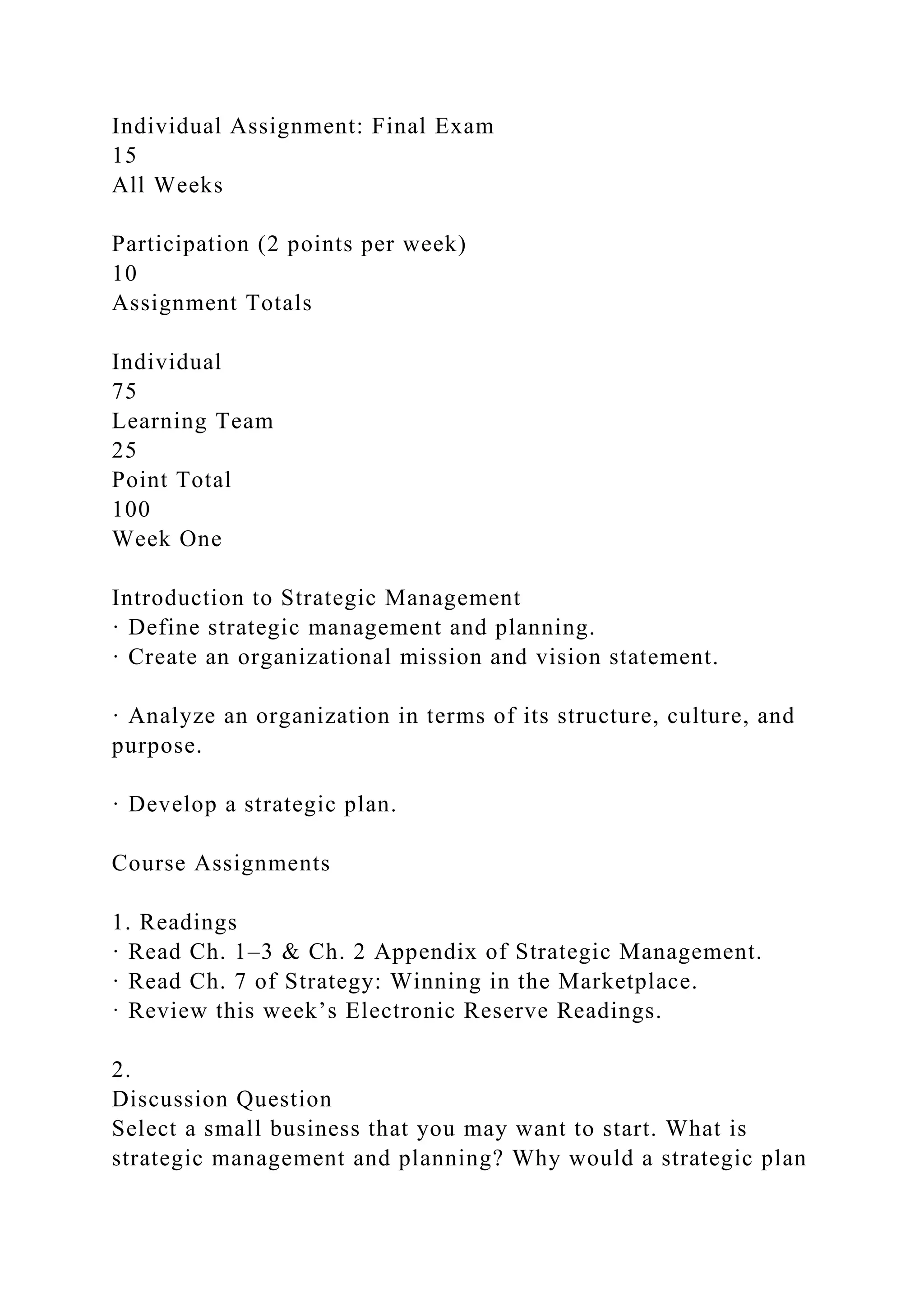 Individual Assignment: Final Exam
15
All Weeks
Participation (2 points per week)
10
Assignment Totals
Individual
75
Learning Team
25
Point Total
100
Week One
Introduction to Strategic Management
· Define strategic management and planning.
· Create an organizational mission and vision statement.
· Analyze an organization in terms of its structure, culture, and
purpose.
· Develop a strategic plan.
Course Assignments
1. Readings
· Read Ch. 1–3 & Ch. 2 Appendix of Strategic Management.
· Read Ch. 7 of Strategy: Winning in the Marketplace.
· Review this week’s Electronic Reserve Readings.
2.
Discussion Question
Select a small business that you may want to start. What is
strategic management and planning? Why would a strategic plan
 