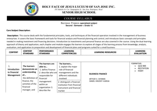 HOLY FACE OF JESUS LYCEUM OF SAN JOSE INC.
285 Mabolo St. Cor. Sampaguita St., San Jose, Rodriguez, Rizal
SENIOR HIGH SCHOOL
Business Finance- specialized subject
Second - Semester – Grade 12
Core Subject Description:
Description: This course deals with the fundamental principles, tools, and techniques of the financial operation involved in the management of business
enterprises. It covers the basic framework and tools for financial analysis and financial planning and control, and introduces basic concepts and principles
needed in making investment and financing decisions. Introduction to investments and personal finance are also covered in the course. Using the dual-learning
approach of theory and application, each chapter and module engages the learners to explore all stages of the learning process from knowledge, analysis,
evaluation, and application to preparation and development of financial plans and programs suited for a small business
CONTENT
CONTENT
STANDARD
PERFORMANCE
STANDARD
LEARNING
COMPETENCIES
LEARNING RESOURCES
LEARNING
EVALUATION
1.
Introduction
to Financial
Management
The learners
demonstrate an
understanding
of…
the definition of
finance, the
activities of the
financial
manager, and
The learners are
able to…
1. define Finance
2. describe who are
responsible for
financial
management
within an
organization 3.
describe the
The learners…
1. explain the major
role of financial
management and the
different individuals
involved
BUSINESS FINANCE
ARTHUR S. CAYANAN
DANIEL VINCENT H.BORJA
FORMATIVE:
 QUIZ BEE
 RECITATION
 ESSAY
2. distinguish a financial
institution from financial
instrument and financial
market
COURSE SYLLABUS
 