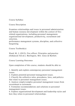 Course Syllabus
Course Description
Examines relationships and issues in personnel administration
and human resource development within the context of fire-
related organizations, including personnel management,
organizational development, productivity, recruitment and
selection,
performance management systems, discipline, and collective
bargaining.
Course Textbook(s)
Ward, M. J. (2015). Fire officer: Principles and practice
(Enhanced 3rd ed.). Burlington, MA: Jones & Bartlett.
Course Learning Outcomes
Upon completion of this course, students should be able to:
1. Identify and explain contemporary personnel management
issues.
2. Explain potential personnel management issues.
3. Classify the collective rules, procedures, laws, and policies
that relate to personnel management issues.
4. Analyze simple/complex personnel management issues from
recruitment to retirement.
5. Formulate recommendations and solutions to personnel
management issues.
6. Explore organizational development and leadership styles and
how they relate to personnel relationships.
 