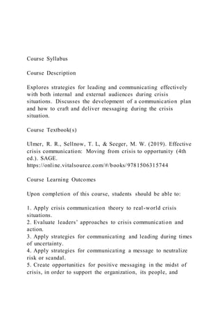 Course Syllabus
Course Description
Explores strategies for leading and communicating effectively
with both internal and external audiences during crisis
situations. Discusses the development of a communication plan
and how to craft and deliver messaging during the crisis
situation.
Course Textbook(s)
Ulmer, R. R., Sellnow, T. L, & Seeger, M. W. (2019). Effective
crisis communication: Moving from crisis to opportunity (4th
ed.). SAGE.
https://online.vitalsource.com/#/books/9781506315744
Course Learning Outcomes
Upon completion of this course, students should be able to:
1. Apply crisis communication theory to real-world crisis
situations.
2. Evaluate leaders’ approaches to crisis communication and
action.
3. Apply strategies for communicating and leading during times
of uncertainty.
4. Apply strategies for communicating a message to neutralize
risk or scandal.
5. Create opportunities for positive messaging in the midst of
crisis, in order to support the organization, its people, and
 