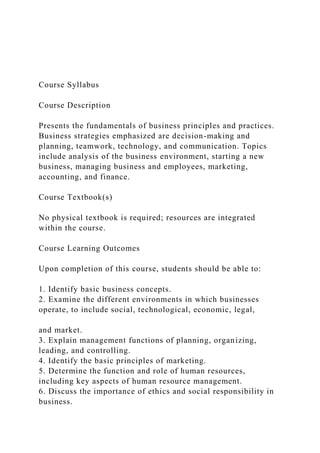 Course Syllabus
Course Description
Presents the fundamentals of business principles and practices.
Business strategies emphasized are decision-making and
planning, teamwork, technology, and communication. Topics
include analysis of the business environment, starting a new
business, managing business and employees, marketing,
accounting, and finance.
Course Textbook(s)
No physical textbook is required; resources are integrated
within the course.
Course Learning Outcomes
Upon completion of this course, students should be able to:
1. Identify basic business concepts.
2. Examine the different environments in which businesses
operate, to include social, technological, economic, legal,
and market.
3. Explain management functions of planning, organizing,
leading, and controlling.
4. Identify the basic principles of marketing.
5. Determine the function and role of human resources,
including key aspects of human resource management.
6. Discuss the importance of ethics and social responsibility in
business.
 