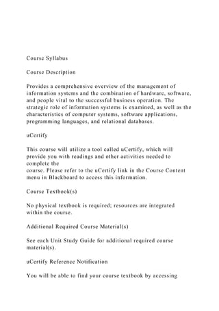 Course Syllabus
Course Description
Provides a comprehensive overview of the management of
information systems and the combination of hardware, software,
and people vital to the successful business operation. The
strategic role of information systems is examined, as well as the
characteristics of computer systems, software applications,
programming languages, and relational databases.
uCertify
This course will utilize a tool called uCertify, which will
provide you with readings and other activities needed to
complete the
course. Please refer to the uCertify link in the Course Content
menu in Blackboard to access this information.
Course Textbook(s)
No physical textbook is required; resources are integrated
within the course.
Additional Required Course Material(s)
See each Unit Study Guide for additional required course
material(s).
uCertify Reference Notification
You will be able to find your course textbook by accessing
 