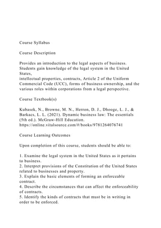 Course Syllabus
Course Description
Provides an introduction to the legal aspects of business.
Students gain knowledge of the legal system in the United
States,
intellectual properties, contracts, Article 2 of the Uniform
Commercial Code (UCC), forms of business ownership, and the
various roles within corporations from a legal perspective.
Course Textbook(s)
Kubasek, N., Browne, M. N., Herron, D. J., Dhooge, L. J., &
Barkacs, L. L. (2021). Dynamic business law: The essentials
(5th ed.). McGraw-Hill Education.
https://online.vitalsource.com/#/books/9781264076741
Course Learning Outcomes
Upon completion of this course, students should be able to:
1. Examine the legal system in the United States as it pertains
to business.
2. Interpret provisions of the Constitution of the United States
related to businesses and property.
3. Explain the basic elements of forming an enforceable
contract.
4. Describe the circumstances that can affect the enforceability
of contracts.
5. Identify the kinds of contracts that must be in writing in
order to be enforced.
 