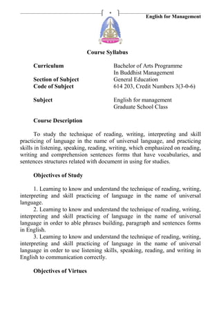 English for Management
*
Course Syllabus
Curriculum Bachelor of Arts Programme
In Buddhist Management
Section of Subject General Education
Code of Subject 614 203, Credit Numbers 3(3-0-6)
Subject English for management
Graduate School Class
Course Description
To study the technique of reading, writing, interpreting and skill
practicing of language in the name of universal language, and practicing
skills in listening, speaking, reading, writing, which emphasized on reading,
writing and comprehension sentences forms that have vocabularies, and
sentences structures related with document in using for studies.
Objectives of Study
1. Learning to know and understand the technique of reading, writing,
interpreting and skill practicing of language in the name of universal
language.
2. Learning to know and understand the technique of reading, writing,
interpreting and skill practicing of language in the name of universal
language in order to able phrases building, paragraph and sentences forms
in English.
3. Learning to know and understand the technique of reading, writing,
interpreting and skill practicing of language in the name of universal
language in order to use listening skills, speaking, reading, and writing in
English to communication correctly.
Objectives of Virtues
 