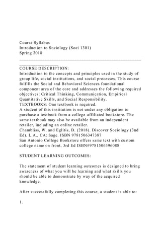 Course Syllabus
Introduction to Sociology (Soci 1301)
Spring 2018
_____________________________________________________
_________________
COURSE DESCRIPTION:
Introduction to the concepts and principles used in the study of
group life, social institutions, and social processes. This course
fulfills the Social and Behavioral Sciences foundational
component area of the core and addresses the following required
objectives: Critical Thinking, Communication, Empirical
Quantitative Skills, and Social Responsibility.
TEXTBOOKS: One textbook is required.
A student of this institution is not under any obligation to
purchase a textbook from a college-affiliated bookstore. The
same textbook may also be available from an independent
retailer, including an online retailer.
Chambliss, W. and Eglitis, D. (2018). Discover Sociology (3nd
Ed). L.A., CA: Sage. ISBN 9781506347387
San Antonio College Bookstore offers same text with custom
college name on front, 3rd Ed ISBN#9781506396088
STUDENT LEARNING OUTCOMES:
The statement of student learning outcomes is designed to bring
awareness of what you will be learning and what skills you
should be able to demonstrate by way of the acquired
knowledge.
After successfully completing this course, a student is able to:
1.
 