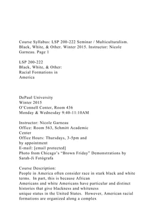 Course Syllabus: LSP 200-222 Seminar / Multiculturalism.
Black, White, & Other. Winter 2015. Instructor: Nicole
Garneau. Page 1
LSP 200-222
Black, White, & Other:
Racial Formations in
America
DePaul University
Winter 2015
O’Connell Center, Room 436
Monday & Wednesday 9:40-11:10AM
Instructor: Nicole Garneau
Office: Room 563, Schmitt Academic
Center
Office Hours: Thursdays, 3-5pm and
by appointment
E-mail: [email protected]
Photo from Chicago’s “Brown Friday” Demonstrations by
Sarah-Ji Fotógrafa
Course Description:
People in America often consider race in stark black and white
terms. In part, this is because African
Americans and white Americans have particular and distinct
histories that give blackness and whiteness
unique status in the United States. However, American racial
formations are organized along a complex
 