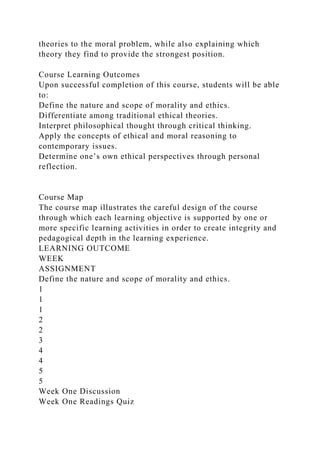 theories to the moral problem, while also explaining which
theory they find to provide the strongest position.
Course Learning Outcomes
Upon successful completion of this course, students will be able
to:
Define the nature and scope of morality and ethics.
Differentiate among traditional ethical theories.
Interpret philosophical thought through critical thinking.
Apply the concepts of ethical and moral reasoning to
contemporary issues.
Determine one’s own ethical perspectives through personal
reflection.
Course Map
The course map illustrates the careful design of the course
through which each learning objective is supported by one or
more specific learning activities in order to create integrity and
pedagogical depth in the learning experience.
LEARNING OUTCOME
WEEK
ASSIGNMENT
Define the nature and scope of morality and ethics.
1
1
1
2
2
3
4
4
5
5
Week One Discussion
Week One Readings Quiz
 