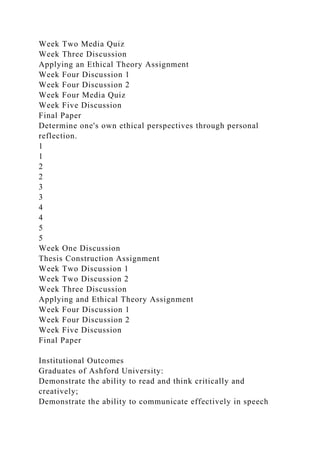 Week Two Media Quiz
Week Three Discussion
Applying an Ethical Theory Assignment
Week Four Discussion 1
Week Four Discussion 2
Week Four Media Quiz
Week Five Discussion
Final Paper
Determine one's own ethical perspectives through personal
reflection.
1
1
2
2
3
3
4
4
5
5
Week One Discussion
Thesis Construction Assignment
Week Two Discussion 1
Week Two Discussion 2
Week Three Discussion
Applying and Ethical Theory Assignment
Week Four Discussion 1
Week Four Discussion 2
Week Five Discussion
Final Paper
Institutional Outcomes
Graduates of Ashford University:
Demonstrate the ability to read and think critically and
creatively;
Demonstrate the ability to communicate effectively in speech
 