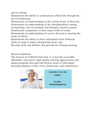 and in writing;
Demonstrate the ability to communicate effectively through the
use of technology;
Demonstrate an understanding of the various forms of diversity;
Demonstrate an understanding of the interdependence among
living beings, the environment and humanly-created systems;
Demonstrate competence in their major fields of study;
Demonstrate an understanding of service directed at meeting the
needs of others;
Demonstrate the ability to draw information from different
fields of study to make informed decisions; and
Develop skills and abilities that provide for lifelong learning.
Mission Statement
The mission of Ashford University is to provide accessible,
affordable, innovative, high-quality learning opportunities and
degree programs that meet the diverse needs of individuals
pursuing integrity in their lives, professions, and communities.
 