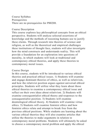 Course Syllabus
Prerequisites
There are no prerequisites for PHI208.
Course Description
This course explores key philosophical concepts from an ethical
perspective. Students will analyze selected assertions of
knowledge and the methods of reasoning humans use to justify
these claims. Through research into theories of science and
religion, as well as the theoretical and empirical challenges
these institutions of thought face, students will also investigate
how the mind constructs and understands reality. This will
provide a foundation for an exploration into questions of
morality, in which students will look at traditional and
contemporary ethical theories, and apply these theories to
contemporary moral issues.
Course Design
In this course, students will be introduced to various ethical
theories and practical ethical issues. 1) Students will examine
and engage dominant theories of ethics, as well as relativism,
and how the relativist position argues against universal ethical
principles. Students will utilize what they learn about those
ethical theories to examine a contemporary ethical issue and
reflect on their own ideas about relativism. 2) Students will
examine consequentialist ethical theory and responses to the
consequentialist position. 3) Students will examine
deontological ethical theory. 4) Students will examine virtue
ethics. 5) Students will examine feminist ethics and how
feminist ethics relate and attempt to break free from the
previous ethical positions. While students are learning about the
various ethical theories they will also examine articles that
utilize the theories to make arguments in relation to
contemporary moral problems. Students will ultimately be asked
to choose a contemporary moral problem and apply the ethical
 
