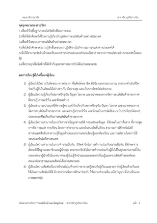 คณะบริหารธุรกิจ สาขาวิชาธุรกิจการบิน
ประมวลรายวิชาการขนส่งสินค้าและพัสดุภัณฑ์ สาขาวิชาธุรกิจการบิน หน้า 2
จุดมุ่งหมายของรายวิชา
1.เพื่อเข้าใจพื้นฐานระบบโลจิสติกส์โดยภาพรวม
2.เพื่อให้นักศึกษาได้รับความรู้เกี่ยวกับธุรกิจการขนส่งสินค้าระหว่างประเทศ
3.เพื่อเข้าใจระบบการขนส่งสินค้าอย่างครบวงจร
4.เพื่อให้นักศึกษาสามารถรู้จักขั้นตอนการปฏิบัติงานในกิจกรรมการขนส่งต่างประเทศได้
5เพื่อให้สามารถรับสินค้าจดเตรียมเอกสารการขนส่งและคำนวณอัตราค่าระวางการขนส่งระหว่างประเทศเบื้องตน
ได้
6.เพื่อประยุกต์โลจิสติกส์ให้เข้ากับอุตสาหกรรมการบินได้อย่างเหมาะสม
ผลการเรียนรู้ที่เกิดขึ้นแก่ผู้เรียน
1) ผู้เรียนให้มีความรับผิดชอบ ตรงต่อเวลา ซื่อสัตย์ต่ออาชีพ มีวินัย และจรรยาบรรณ สามารถดำเนินชีวิต
ร่วมกับผู้อื่นในสังคมได้อย่างราบรื่น มีความสุข และเป�นประโยชน์ต่อส่วนรวม
2) ผู้เรียนมีความรู้เกี่ยวกับสภาพป�จจุบัน ป�ญหา โอกาส และอนาคตของการจัดการขนส่งสินค้าทางอากาศ
มีความรู้ ความเข้าใจ และทักษะต่างๆ
3) ผู้เรียนสามารถประยุกต์ใช้ความรู้ความเข้าใจเกี่ยวกับสภาพป�จจุบัน ป�ญหา โอกาส และอนาคตของการ
จัดการขนส่งสินค้าทางอากาศ และความรู้ความเข้าใจ และทักษะในการจัดสัมมนาเป�นประโยชน์ต่อการ
ประกอบอาชีพเกี่ยวกับการขนส่งสินค้าทางอากาศ
4) ผู้เรียนมีความสามารถในการวิเคราะห์ข้อมูลทางสถิติ การแปลผลข้อมูล มีทักษะในการสื่อสาร ทั้งการพูด
การฟ�ง การแปล การเขียน โดยการทำรายงาน และนำเสนอในชั้นเรียน สามารถการใช้เทคโนโลยี
สารสนเทศสืบค้นหาความรู้ข้อมูลด้วยตนเองจากแหล่งเรียนรู้นอกห้องเรียน และการส่งงานโดยการใช้
ระบบเทคโนโลยีสารสนเทศ
5) ผู้เรียนมีความสามารถในการทำงานเป�นทีม มีจิตสานึกในการทำงานร่วมกันอย่างเป�นทีม มีทักษะทาง
สังคมที่ดีในฐานะสมาชิกและผู้นำกลุ่ม สามารถปรับตัวในการทำงานร่วมกับผู้อื่นได้ในทุกสถานภาพทั้งใน
บทบาทของผู้นำหรือในบทบาทของผู้ร่วมรู้จักนำเสนอผลของการเรียนรู้และความคิดสร้างสรรค์ของ
ตนเองต่อสาธารณะและสังคมได้อย่างเหมาะสม
6) ผู้เรียนมีความสัมพันธ์ในรายวิชาเน้นไปที่ระหว่างอาจารย์ผู้สอนกับผู้เรียนและระหว่างผู้เรียนด้วยกันเอง
ให้เกิดความสัมพันธ์ที่ดี มีบรรยากาศในการศึกษาร่วมกัน ให้ความช่วยเหลือ แก้ไขป�ญหา ทั้งภายในและ
ภายนอกกลุ่ม
 