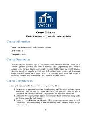 1
Course Syllabus
HW400 Complementary and Alternative Medicine
Course Title: Complementary and Alternative Medicine
Credit Hours: .5
Prerequisites: None
This course explores the unique topic of Complementary and Alternative Medicine. Regardless of
a student’s previous education, this course is beneficial. The Complementary and Alternative
Medicine course provides students an opportunity to explore holistic topics and possibly integrate
knowledge learned into his or her personal lives. Skills and information acquired will be assessed
through two short quizzes and a unique project. The outcomes stated below shall be met to
successfully complete the Complementary and Alternative Medicine course.
Course Competencies: By the end of the course you will be able to:
 Demonstrate an understanding of how Complementary and Alternative Medicine became
well-known, such as historical trends and ethical/legal practices. Also, be able to
comprehend the differences between Complementary and Alternative approaches.
 Understand the 10 most common types of complementary health approaches among adults,
and be able to describe each in detail.
 Engage in a Complementary and Alternative Medicine approach that one has not yet tried.
Demonstrate a true understanding of the Complementary and Alternative method through
critical evaluation.
Course Information
Course Description
Course Competencies
 