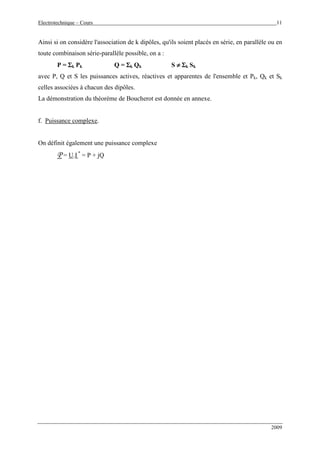 Electrotechnique – Cours 11
2009
Ainsi si on considère l'association de k dipôles, qu'ils soient placés en série, en parallèle ou en
toute combinaison série-parallèle possible, on a :
P = ΣΣΣΣk Pk Q = ΣΣΣΣk Qk S ≠≠≠≠ ΣΣΣΣk Sk
avec P, Q et S les puissances actives, réactives et apparentes de l'ensemble et Pk, Qk et Sk
celles associées à chacun des dipôles.
La démonstration du théorème de Boucherot est donnée en annexe.
f. Puissance complexe.
On définit également une puissance complexe
P = U.I *
= P + jQ
 