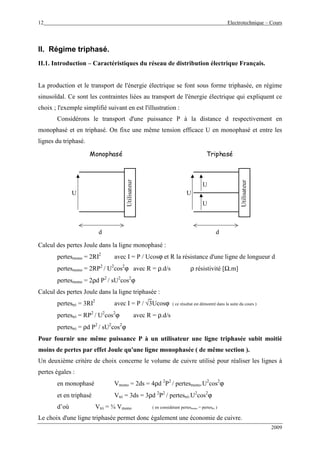 12 Electrotechnique – Cours
2009
II. Régime triphasé.
II.1. Introduction – Caractéristiques du réseau de distribution électrique Français.
La production et le transport de l'énergie électrique se font sous forme triphasée, en régime
sinusoïdal. Ce sont les contraintes liées au transport de l'énergie électrique qui expliquent ce
choix ; l'exemple simplifié suivant en est l'illustration :
Considérons le transport d'une puissance P à la distance d respectivement en
monophasé et en triphasé. On fixe une même tension efficace U en monophasé et entre les
lignes du triphasé.
d d
Utilisateur
Utilisateur
U U
U
U
Monophasé Triphasé
Calcul des pertes Joule dans la ligne monophasé :
pertesmono = 2RI2
avec I = P / Ucosϕ et R la résistance d'une ligne de longueur d
pertesmono = 2RP2
/ U2
cos2
ϕ avec R = ρ.d/s ρ résistivité [Ω.m]
pertesmono = 2ρd P2
/ sU2
cos2
ϕ
Calcul des pertes Joule dans la ligne triphasée :
pertestri = 3RI2
avec I = P / √3Ucosϕ ( ce résultat est démontré dans la suite du cours )
pertestri = RP2
/ U2
cos2
ϕ avec R = ρ.d/s
pertestri = ρd P2
/ sU2
cos2
ϕ
Pour fournir une même puissance P à un utilisateur une ligne triphasée subit moitié
moins de pertes par effet Joule qu'une ligne monophasée ( de même section ).
Un deuxième critère de choix concerne le volume de cuivre utilisé pour réaliser les lignes à
pertes égales :
en monophasé Vmono = 2ds = 4ρd 2
P2
/ pertesmono.U2
cos2
ϕ
et en triphasé Vtri = 3ds = 3ρd 2
P2
/ pertestri.U2
cos2
ϕ
d’où Vtri = ¾ Vmono ( en considérant pertesmono = pertestri )
Le choix d'une ligne triphasée permet donc également une économie de cuivre.
 
