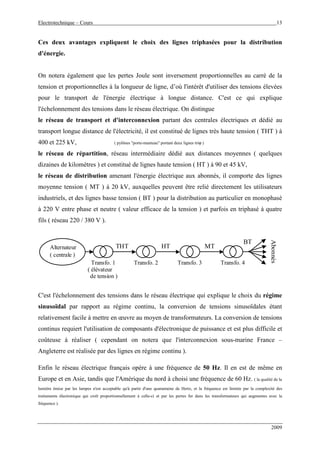 Electrotechnique – Cours 13
2009
Ces deux avantages expliquent le choix des lignes triphasées pour la distribution
d'énergie.
On notera également que les pertes Joule sont inversement proportionnelles au carré de la
tension et proportionnelles à la longueur de ligne, d’où l'intérêt d'utiliser des tensions élevées
pour le transport de l'énergie électrique à longue distance. C'est ce qui explique
l'échelonnement des tensions dans le réseau électrique. On distingue
le réseau de transport et d'interconnexion partant des centrales électriques et dédié au
transport longue distance de l'électricité, il est constitué de lignes très haute tension ( THT ) à
400 et 225 kV, ( pylônes "porte-manteau" portant deux lignes triϕ )
le réseau de répartition, réseau intermédiaire dédié aux distances moyennes ( quelques
dizaines de kilomètres ) et constitué de lignes haute tension ( HT ) à 90 et 45 kV,
le réseau de distribution amenant l'énergie électrique aux abonnés, il comporte des lignes
moyenne tension ( MT ) à 20 kV, auxquelles peuvent être relié directement les utilisateurs
industriels, et des lignes basse tension ( BT ) pour la distribution au particulier en monophasé
à 220 V entre phase et neutre ( valeur efficace de la tension ) et parfois en triphasé à quatre
fils ( réseau 220 / 380 V ).
Alternateur
( centrale )
Abonnés
Transfo. 1
( élévateur
de tension )
Transfo. 3 Transfo. 4
HT MT
BT
Transfo. 2
THT
C'est l'échelonnement des tensions dans le réseau électrique qui explique le choix du régime
sinusoïdal par rapport au régime continu, la conversion de tensions sinusoïdales étant
relativement facile à mettre en œuvre au moyen de transformateurs. La conversion de tensions
continus requiert l'utilisation de composants d'électronique de puissance et est plus difficile et
coûteuse à réaliser ( cependant on notera que l'interconnexion sous-marine France –
Angleterre est réalisée par des lignes en régime continu ).
Enfin le réseau électrique français opère à une fréquence de 50 Hz. Il en est de même en
Europe et en Asie, tandis que l'Amérique du nord à choisi une fréquence de 60 Hz. ( la qualité de la
lumière émise par les lampes n'est acceptable qu'à partir d'une quarantaine de Hertz, et la fréquence est limitée par la complexité des
traitements électronique qui croît proportionnellement à celle-ci et par les pertes fer dans les transformateurs qui augmentes avec la
fréquence ).
 