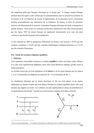 14 Electrotechnique – Cours
2009
On rappellera enfin que l'énergie électrique ne se stocke pas2
. A chaque instant l'énergie
produite doit être égale à celle utilisée par les consommateurs, tout en assurant la constance de
la tension et de la fréquence du réseau (l’augmentation de la puissance active consommée
entraîne principalement une diminution de la fréquence du réseau, et celle de puissance
réactive une diminution de la tension). Cependant l'énergie électrique est facile à transporter à
grande distance. Ainsi toutes les centrales productrices d'électricité sont elles interconnectées
par des lignes THT (le réseau français est également interconnecté avec ceux des pays
voisins) ce qui facilite la gestion de la production.
A titre indicatif en 2005 la production d'électricité en France a été assurée à 78,5% par des
centrales nucléaires, à 10,4% par des centrales hydrauliques/voltaïques/éolienne et à 11,3%
par des centrales thermiques.
II.2. Etude des systèmes triphasés équilibrés.
a. Définition.
Trois grandeurs sinusoïdales forment un système équilibré si elles ont même valeur efficace
et si elles sont régulièrement déphasées entre elles (cette définition implique qu'elles aient la
même pulsation).
Le système formé par ces trois grandeurs est dit direct si, en les ayant repérées par les indices
1, 2 et 3, la deuxième est déphasée en retard de 2π / 3 et la troisième de 4π / 3.
La distribution d'énergie par le réseau électrique se fait sur trois phases et un neutre,
idéalement les tension simples des trois phases forment un système équilibré direct, elles sont
données par rapport au neutre. Les schémas suivants représentent le réseau de distribution et
la représentation de Fresnel3
associée aux trois tensions simples entre phase et neutre.
N
1
2
3
v1 v2 v3
V1
⊕
V2
V3
2
Sauf sous forme hydraulique. 3
Le système est bien direct, un observateur fixe voit défiler les trois vecteurs dans l'ordre.
 