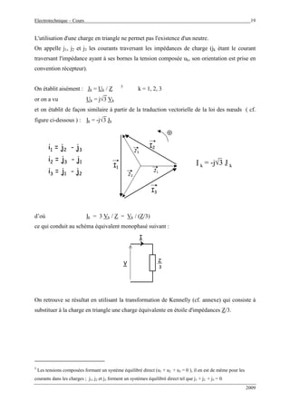 Electrotechnique – Cours 19
2009
L'utilisation d'une charge en triangle ne permet pas l'existence d'un neutre.
On appelle j1, j2 et j3 les courants traversant les impédances de charge (jk étant le courant
traversant l'impédance ayant à ses bornes la tension composée uk, son orientation est prise en
convention récepteur).
On établit aisément : Jk = Uk / Z 5
k = 1, 2, 3
or on a vu Uk = j√3 Vk
et on établit de façon similaire à partir de la traduction vectorielle de la loi des nœuds ( cf.
figure ci-dessous ) : Ik = -j√3 Jk
J1
⊕⊕
J2
J3
I1
I2
I3
I k = -j√3 J kI k = -j√3 J k
i1 = j2 - j3
i2 = j3 - j1
i3 = j1 - j2
d’où Ik = 3 Vk / Z = Vk / (Z/3)
ce qui conduit au schéma équivalent monophasé suivant :
Z
V
I
3
On retrouve se résultat en utilisant la transformation de Kennelly (cf. annexe) qui consiste à
substituer à la charge en triangle une charge équivalente en étoile d'impédances Z/3.
5
Les tensions composées formant un système équilibré direct (u1 + u2 + u3 = 0 ), il en est de même pour les
courants dans les charges ; j1, j2 et j3 forment un systèmes équilibré direct tel que j1 + j2 + j3 = 0.
 
