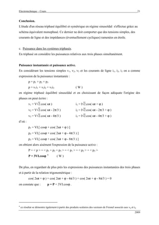 Electrotechnique – Cours 21
2009
Conclusion.
L'étude d'un réseau triphasé équilibré et symétrique en régime sinusoïdal s'effectue grâce au
schéma équivalent monophasé. Ce dernier ne doit comporter que des tensions simples, des
courants de ligne et des impédances (éventuellement cycliques) ramenées en étoile.
c. Puissance dans les systèmes triphasés.
En triphasé on considère les puissances relatives aux trois phases simultanément.
Puissance instantanée et puissance active.
En considérant les tensions simples v1, v2, v3 et les courants de ligne i1, i2, i3 on a comme
expression de la puissance instantanée :
p = p1 + p2 + p3
p = v1i1 + v2i2 + v3i3 ( W )
en régime triphasé équilibré sinusoïdal et en choisissant de façon adéquate l'origine des
phases on peut écrire :
v1 = V√2.cos( ωt ) i1 = I√2.cos( ωt + ϕ )
v2 = V√2.cos( ωt - 2π/3 ) i2 = I√2.cos( ωt - 2π/3 + ϕ )
v3 = V√2.cos( ωt - 4π/3 ) i3 = I√2.cos( ωt - 4π/3 + ϕ )
d’où :
p1 = VI.[ cosϕ + cos( 2ωt + ϕ ) ]
p2 = VI.[ cosϕ + cos( 2ωt + ϕ - 4π/3 ) ]
p3 = VI.[ cosϕ + cos( 2ωt + ϕ - 8π/3 ) ]
on obtient alors aisément l'expression de la puissance active :
P = < p > = < p1 + p2 + p3 > = < p1 > + < p2 > + < p3 >
P = 3VI.cosϕϕϕϕ 6
( W )
De plus, en regardant de plus près les expressions des puissances instantanées des trois phases
et à partir de la relation trigonométrique :
cos( 2ωt + ϕ ) + cos( 2ωt + ϕ - 4π/3 ) + cos( 2ωt + ϕ - 8π/3 ) = 0
on constate que : p = P = 3VI.cosϕ .
6
ce résultat se démontre également à partir des produits scalaires des vecteurs de Fresnel associés aux vk et ik.
 