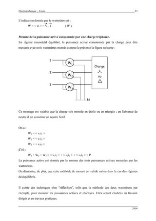 Electrotechnique – Cours 23
2009
L'indication donnée par le wattmètre est :
W = < vi > = V . I ( W )
Mesure de la puissance active consommée par une charge triphasée.
En régime sinusoïdal équilibré, la puissance active consommée par la charge peut être
mesurée avec trois wattmètres montés comme le présente la figure suivante :
W1
W2
W3
1
2
3
Charge
ou
N
Ce montage est valable que la charge soit montée en étoile ou en triangle ; en l'absence de
neutre il est constitué un neutre fictif.
On a :
W1 = < v1i1 >
W2 = < v2i2 >
W3 = < v3i3 >
d’où :
W1 + W2 + W3 = < v1i1 > + < v2i2 > + < v3i3 > = P
La puissance active est donnée par la somme des trois puissances actives mesurées par les
wattmètres.
On démontre, de plus, que cette méthode de mesure est valide même dans le cas des régimes
déséquilibrés.
Il existe des techniques plus "réfléchies", telle que la méthode des deux wattmètres par
exemple, pour mesurer les puissances actives et réactives. Elles seront étudiées en travaux
dirigés et en travaux pratiques.
 