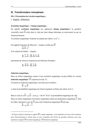 24 Electrotechnique – Cours
2009
III. Transformateur monophasé.
III.1. Présentation des circuits magnétiques.
a. Rappels – Définitions.
Excitation magnétique – Champ magnétique.
On appelle excitation magnétique (ou également champ magnétique7
) la grandeur
vectorielle notée H créée dans le vide par toute charge électrique en mouvement ou par un
aimant permanent.
L'excitation magnétique s'exprime en ampère par mètre ( A.m-1
).
On rappelle l'équation de Maxwell – Ampère vérifiée par H :
rot H = j
Et la relation de Stokes – Ampère :
∮C A.dl = ∫∫S rot A.dS
permettant de retrouver l'expression du théorème d'Ampère :
∮C H.dl = ∫∫S j.dS
Induction magnétique.
Dans un milieu magnétique soumis à une excitation magnétique on peut définir un vecteur
induction magnétique7
B (exprimé en tesla, T).
Excitation et induction magnétiques sont liées par la relation :
B = µ H
µ étant la perméabilité magnétique du milieu (exprimée en Henry par mètre, H.m-1
).
Dans le vide on a B = µ0 H , avec µ0 = 4π.10-7
H.m-1
la perméabilité magnétique du vide.
Dans un milieu magnétique l'excitation magnétique induit une polarisation magnétique J dont
les effets s'ajoutent à ceux de H pour créer l'induction magnétique B telle que
B = µ0 H + J
7
De façon usuelle en physique on appelle B le champ magnétique ; cette appellation n'est pas celle normalisée
pour l'électrotechnique et utilisée dans ce cours. Cependant afin d'éviter de possibles confusions nous nous
attacherons à appeler H l'excitation magnétique et B l'induction magnétique.
 