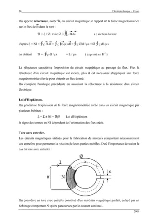 26 Electrotechnique – Cours
2009
On appelle réluctance, notée ℜ, du circuit magnétique le rapport de la force magnétomotrice
sur le flux de B dans le tore :
ℜ = ξ / ∅ avec ∅ = ∫∫s B.ds s : section du tore
d'après ξ = NI = ∮C H.dl = ∮C (B/µ).dl = ∮C ∅dl /µs = ∅ ∮C dl /µs
on obtient ℜ = ∮C dl /µs = L / µs ( exprimé en H-1
)
La réluctance caractérise l'opposition du circuit magnétique au passage du flux. Plus la
réluctance d'un circuit magnétique est élevée, plus il est nécessaire d'appliquer une force
magnétomotrice élevée pour obtenir un flux donné.
On complète l'analogie précédente en associant la réluctance à la résistance d'un circuit
électrique.
Loi d'Hopkinson.
On généralise l'expression de la force magnétomotrice créée dans un circuit magnétique par
plusieurs bobines :
ξ = Σ ± NI = ℜ∅ Loi d'Hopkinson
le signe des termes en NI dépendent de l'orientation des flux créés.
Tore avec entrefer.
Les circuits magnétiques utilisés pour la fabrication de moteurs comportent nécessairement
des entrefers pour permettre la rotation de leurs parties mobiles. D'où l'importance de traiter le
cas du tore avec entrefer :
I
V
∅∅∅∅
I
V
∅∅∅∅
On considère un tore avec entrefer constitué d'un matériau magnétique parfait, enlacé par un
bobinage comportant N spires parcourues par le courant continu I.
L
 
