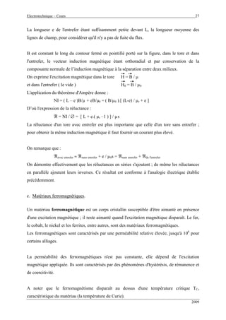 Electrotechnique – Cours 27
2009
La longueur e de l'entrefer étant suffisamment petite devant L, la longueur moyenne des
lignes de champ, pour considérer qu'il n'y a pas de fuite du flux.
B est constant le long du contour fermé en pointillé porté sur la figure, dans le tore et dans
l'entrefer, le vecteur induction magnétique étant orthoradial et par conservation de la
composante normale de l’induction magnétique à la séparation entre deux milieux.
On exprime l'excitation magnétique dans le tore H = B / µ
et dans l'entrefer ( le vide ) H0 = B / µ0
L'application du théorème d'Ampère donne :
NI = ( L – e )B/µ + eB/µ0 = ( B/µ0 ).[ (L-e) / µr + e ]
D’où l'expression de la réluctance :
ℜ = NI / ∅ = [ L + e.( µr –1 ) ] / µs
La réluctance d'un tore avec entrefer est plus importante que celle d'un tore sans entrefer ;
pour obtenir la même induction magnétique il faut fournir un courant plus élevé.
On remarque que :
ℜavec entrefer ≈ ℜsans entrefer + e / µ0s = ℜsans entrefer + ℜde l'entrefer
On démontre effectivement que les réluctances en séries s'ajoutent ; de même les réluctances
en parallèle ajoutent leurs inverses. Ce résultat est conforme à l'analogie électrique établie
précédemment.
c. Matériaux ferromagnétiques.
Un matériau ferromagnétique est un corps cristallin susceptible d'être aimanté en présence
d'une excitation magnétique ; il reste aimanté quand l'excitation magnétique disparaît. Le fer,
le cobalt, le nickel et les ferrites, entre autres, sont des matériaux ferromagnétiques.
Les ferromagnétiques sont caractérisés par une perméabilité relative élevée, jusqu'à 106
pour
certains alliages.
La perméabilité des ferromagnétiques n'est pas constante, elle dépend de l'excitation
magnétique appliquée. Ils sont caractérisés par des phénomènes d'hystérésis, de rémanence et
de coercitivité.
A noter que le ferromagnétisme disparaît au dessus d'une température critique TC,
caractéristique du matériau (la température de Curie).
 