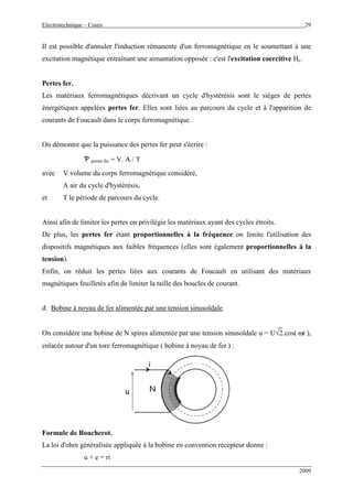 Electrotechnique – Cours 29
2009
Il est possible d'annuler l'induction rémanente d'un ferromagnétique en le soumettant à une
excitation magnétique entraînant une aimantation opposée : c'est l'excitation coercitive Hc.
Pertes fer.
Les matériaux ferromagnétiques décrivant un cycle d'hystérésis sont le sièges de pertes
énergétiques appelées pertes fer. Elles sont liées au parcours du cycle et à l'apparition de
courants de Foucault dans le corps ferromagnétique.
On démontre que la puissance des pertes fer peut s'écrire :
Ƅ pertes fer = V. A / T
avec V volume du corps ferromagnétique considéré,
A air du cycle d'hystérésis,
et T le période de parcours du cycle.
Ainsi afin de limiter les pertes on privilégie les matériaux ayant des cycles étroits.
De plus, les pertes fer étant proportionnelles à la fréquence on limite l'utilisation des
dispositifs magnétiques aux faibles fréquences (elles sont également proportionnelles à la
tension).
Enfin, on réduit les pertes liées aux courants de Foucault en utilisant des matériaux
magnétiques feuilletés afin de limiter la taille des boucles de courant.
d. Bobine à noyau de fer alimentée par une tension sinusoïdale.
On considère une bobine de N spires alimentée par une tension sinusoïdale u = U√2.cos( ωt ),
enlacée autour d'un tore ferromagnétique ( bobine à noyau de fer ) :
i
u N
i
u N
Formule de Boucherot.
La loi d'ohm généralisée appliquée à la bobine en convention récepteur donne :
u + e = ri
 