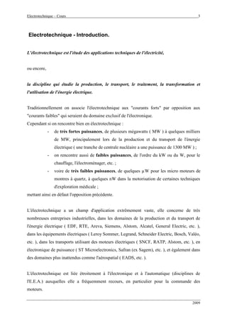 Electrotechnique – Cours 3
2009
Electrotechnique - Introduction.
L'électrotechnique est l'étude des applications techniques de l'électricité,
ou encore,
la discipline qui étudie la production, le transport, le traitement, la transformation et
l'utilisation de l'énergie électrique.
Traditionnellement on associe l'électrotechnique aux "courants forts" par opposition aux
"courants faibles" qui seraient du domaine exclusif de l'électronique.
Cependant si on rencontre bien en électrotechnique :
- de très fortes puissances, de plusieurs mégawatts ( MW ) à quelques milliers
de MW, principalement lors de la production et du transport de l'énergie
électrique ( une tranche de centrale nucléaire a une puissance de 1300 MW ) ;
- on rencontre aussi de faibles puissances, de l'ordre du kW ou du W, pour le
chauffage, l'électroménager, etc. ;
- voire de très faibles puissances, de quelques µW pour les micro moteurs de
montres à quartz, à quelques nW dans la motorisation de certaines techniques
d'exploration médicale ;
mettant ainsi en défaut l'opposition précédente.
L'électrotechnique a un champ d'application extrêmement vaste, elle concerne de très
nombreuses entreprises industrielles, dans les domaines de la production et du transport de
l'énergie électrique ( EDF, RTE, Areva, Siemens, Alstom, Alcatel, General Electric, etc. ),
dans les équipements électriques ( Leroy Sommer, Legrand, Schneider Electric, Bosch, Valéo,
etc. ), dans les transports utilisant des moteurs électriques ( SNCF, RATP, Alstom, etc. ), en
électronique de puissance ( ST Microelectronics, Safran (ex Sagem), etc. ), et également dans
des domaines plus inattendus comme l'aérospatial ( EADS, etc. ).
L'électrotechnique est liée étroitement à l'électronique et à l'automatique (disciplines de
l'E.E.A.) auxquelles elle a fréquemment recours, en particulier pour la commande des
moteurs.
 