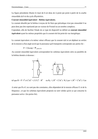 Electrotechnique – Cours 31
2009
La figure précédente illustre le tracé de h (et donc de i) point par point à partir de la courbe
sinusoïdale de b et du cycle d'hystérésis.
Courant sinusoïdal équivalent – Bobine équivalente.
Le courant absorbé par la bobine à noyau de fer bien que périodique n'est pas sinusoïdal il ne
peut donc pas être représenté par un vecteur de Fresnel ou un nombre complexe.
Cependant, afin de faciliter l'étude de ce type de dispositif on définit un courant sinusoïdal
équivalent ayant les mêmes propriétés que le courant réel du point de vue énergétique.
Le courant équivalent a la même valeur efficace que le courant réel et est déphasé en arrière
de la tension u d'un angle ψ tel que la puissance qu'il transporte corresponde aux pertes fer :
P = UIcosψ = Ƅ pertes fer
Au courant sinusoïdal équivalent correspondent les schémas équivalents série ou parallèle de
la bobine donnés ci-dessous :
L
u
i
R
i
u R0 L0
L
u
i
R
i
u R0 L0
tel que R = P / I2
et L2
ω2
= ( U/I )2
– R2
ou R0 = ( R2
+ L2
ω2
) / R, L0ω = ( R2
+ L2
ω2
) / Lω
A noter que R et L ne sont pas des constantes, elles dépendent de la tension efficace U et de la
fréquence ; et que les schémas équivalents proposés ne sont valides qu'en ce qui concerne la
puissance active (les pertes fer).
 