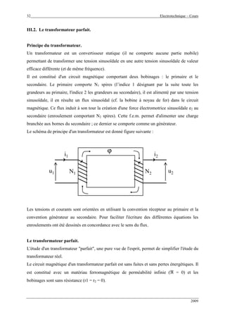 32 Electrotechnique – Cours
2009
III.2. Le transformateur parfait.
Principe du transformateur.
Un transformateur est un convertisseur statique (il ne comporte aucune partie mobile)
permettant de transformer une tension sinusoïdale en une autre tension sinusoïdale de valeur
efficace différente (et de même fréquence).
Il est constitué d'un circuit magnétique comportant deux bobinages : le primaire et le
secondaire. Le primaire comporte N1 spires (l’indice 1 désignant par la suite toute les
grandeurs au primaire, l'indice 2 les grandeurs au secondaire), il est alimenté par une tension
sinusoïdale, il en résulte un flux sinusoïdal (cf. la bobine à noyau de fer) dans le circuit
magnétique. Ce flux induit à son tour la création d'une force électromotrice sinusoïdale e2 au
secondaire (enroulement comportant N2 spires). Cette f.e.m. permet d'alimenter une charge
branchée aux bornes du secondaire ; ce dernier se comporte comme un générateur.
Le schéma de principe d'un transformateur est donné figure suivante :
u1
i1
N1 N2
i2
u2
ϕ
i1
Les tensions et courants sont orientées en utilisant la convention récepteur au primaire et la
convention générateur au secondaire. Pour faciliter l'écriture des différentes équations les
enroulements ont été dessinés en concordance avec le sens du flux.
Le transformateur parfait.
L'étude d'un transformateur "parfait", une pure vue de l'esprit, permet de simplifier l'étude du
transformateur réel.
Le circuit magnétique d'un transformateur parfait est sans fuites et sans pertes énergétiques. Il
est constitué avec un matériau ferromagnétique de perméabilité infinie (ℜ = 0) et les
bobinages sont sans résistance (r1 = r2 = 0).
 