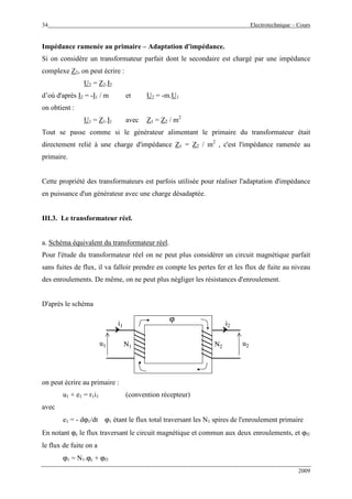 34 Electrotechnique – Cours
2009
Impédance ramenée au primaire – Adaptation d'impédance.
Si on considère un transformateur parfait dont le secondaire est chargé par une impédance
complexe Z2, on peut écrire :
U2 = Z2.I2
d’où d'après I2 = -I1 / m et U2 = -m.U1
on obtient :
U1 = Z1.I1 avec Z1 = Z2 / m2
Tout se passe comme si le générateur alimentant le primaire du transformateur était
directement relié à une charge d'impédance Z1 = Z2 / m2
, c'est l'impédance ramenée au
primaire.
Cette propriété des transformateurs est parfois utilisée pour réaliser l'adaptation d'impédance
en puissance d'un générateur avec une charge désadaptée.
III.3. Le transformateur réel.
a. Schéma équivalent du transformateur réel.
Pour l'étude du transformateur réel on ne peut plus considérer un circuit magnétique parfait
sans fuites de flux, il va falloir prendre en compte les pertes fer et les flux de fuite au niveau
des enroulements. De même, on ne peut plus négliger les résistances d'enroulement.
D'après le schéma
u1
i1
N1 N2
i2
u2
ϕ
u1
i1
N1 N2
i2
u2
ϕ
on peut écrire au primaire :
u1 + e1 = r1i1 (convention récepteur)
avec
e1 = - dϕ1/dt ϕ1 étant le flux total traversant les N1 spires de l'enroulement primaire
En notant ϕc le flux traversant le circuit magnétique et commun aux deux enroulements, et ϕf1
le flux de fuite on a
ϕ1 = N1.ϕc + ϕf1
 