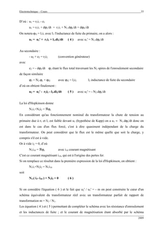 Electrotechnique – Cours 35
2009
D’où : u1 = r1i1 - e1
u1 = r1i1 + dϕ1/dt = r1i1 + N1.dϕc/dt + dϕf1/dt
On notera ϕf1 = l1i1 avec l1 l'inductance de fuite du primaire, on a alors :
u1 = u1' + r1i1 + l1.di1/dt ( 4 ) avec u1' = N1.dϕc/dt
Au secondaire :
- u2 + e2 = r2i2 (convention générateur)
avec
e2 = - dϕ2/dt ϕ2 étant le flux total traversant les N2 spires de l'enroulement secondaire
de façon similaire
ϕ2 = N2.ϕc + ϕf2 avec ϕf2 = l2i2 l2 inductance de fuite du secondaire
d’où on obtient finalement :
u2 = u2' - r2i2 - l2.di2/dt ( 5 ) avec u2' = - N2.dϕc/dt
La loi d'Hopkinson donne
N1i1+N2i2 = ℜϕc
En considérant qu'au fonctionnement nominal du transformateur la chute de tension au
primaire due à r1 et l1 est faible devant u1 (hypothèse de Kapp) on a u1 ≈ N1.dϕc/dt donc on
est dans le cas d'un flux forcé, c'est à dire quasiment indépendant de la charge du
transformateur. On peut considérer que le flux est le même quelle que soit la charge, y
compris s'il est à vide.
Or à vide i2 = 0, d’où
N1i10 = ℜϕc avec i10 courant magnétisant
C'est ce courant magnétisant i10, qui est à l'origine des pertes fer.
Si on remplace ce résultat dans la première expression de la loi d'Hopkinson, on obtient :
N1i1+N2i2 = N1i10
soit
N1.( i1- i10 ) + N2i2 = 0 ( 6 )
Si on considère l'équation ( 6 ) et le fait que u2' / u1' = - m on peut construire le cœur d'un
schéma équivalent du transformateur réel avec un transformateur parfait de rapport de
transformation m = N2 / N1.
Les équation ( 4 ) et ( 5 ) permettant de compléter le schéma avec les résistance d'enroulement
et les inductances de fuite ; et le courant de magnétisation étant absorbé par le schéma
 