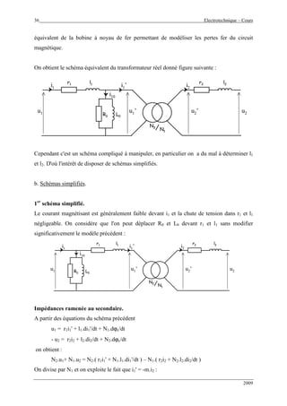 36 Electrotechnique – Cours
2009
équivalent de la bobine à noyau de fer permettant de modéliser les pertes fer du circuit
magnétique.
On obtient le schéma équivalent du transformateur réel donné figure suivante :
R0 L0
r1 r2l1 l2
N2
N1
u1
i1 i2
i10
u2u2’u1’
i1’
R0 L0
r1 r2l1 l2
N2
N1
N2
N1
u1
i1 i2
i10
u2u2’u1’
i1’
Cependant c'est un schéma compliqué à manipuler, en particulier on a du mal à déterminer l1
et l2. D'où l'intérêt de disposer de schémas simplifiés.
b. Schémas simplifiés.
1er
schéma simplifié.
Le courant magnétisant est généralement faible devant i1 et la chute de tension dans r1 et l1
négligeable. On considère que l'on peut déplacer R0 et L0 devant r1 et l1 sans modifier
significativement le modèle précédent :
R0 L0
r1 r2l1 l2
N2
N1
u1
i1 i2
i10
u2u2’u1’
i1’
R0 L0
r1 r2l1 l2
N2
N1
N2
N1
u1
i1 i2
i10
u2u2’u1’
i1’
Impédances ramenée au secondaire.
A partir des équations du schéma précédent
u1 = r1i1' + l1.di1'/dt + N1.dϕc/dt
- u2 = r2i2 + l2.di2/dt + N2.dϕc/dt
on obtient :
N2.u1+ N1.u2 = N2.( r1i1' + N1.l1.di1'/dt ) – N1.( r2i2 + N2.l2.di2/dt )
On divise par N1 et on exploite le fait que i1' = -m.i2 :
 