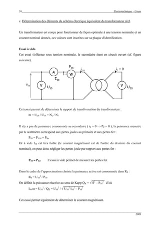 38 Electrotechnique – Cours
2009
c. Détermination des éléments du schéma électrique équivalent du transformateur réel.
Un transformateur est conçu pour fonctionner de façon optimale à une tension nominale et un
courant nominal donnés, ces valeurs sont inscrites sur sa plaque d'identification.
Essai à vide.
Cet essai s'effectue sous tension nominale, le secondaire étant en circuit ouvert (cf. figure
suivante).
u1n
i2 = 0i10
W
A
V V
I10
U10
P10
U20
u1n
i2 = 0i10
WW
AA
VV VV
I10
U10
P10
U20
Cet essai permet de déterminer le rapport de transformation du transformateur :
m = U20 / U10 = N2 / N1
Il n'y a pas de puissance consommée au secondaire ( i2 = 0 ⇒ P2 = 0 ), la puissance mesurée
par le wattmètre correspond aux pertes joules au primaire et aux pertes fer :
P10 = PJ 10 + Pfer
Or à vide I10 est très faible (le courant magnétisant est de l'ordre du dixième du courant
nominal), on peut donc négliger les pertes joule par rapport aux pertes fer :
P10 ≈≈≈≈ Pfer L'essai à vide permet de mesurer les pertes fer.
Dans le cadre de l'approximation choisie la puissance active est consommée dans R0 :
R0 = U10
2
/ P10
On définit la puissance réactive au sens de Kapp QK = √ S2
– P10
2
d’où
L0.ω = U10
2
/ QK = U10
2
/ √ U10
2
I10
2
– P10
2
Cet essai permet également de déterminer le courant magnétisant.
 