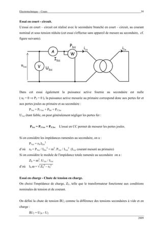 Electrotechnique – Cours 39
2009
Essai en court - circuit.
L'essai en court – circuit est réalisé avec le secondaire branché en court – circuit, au courant
nominal et sous tension réduite (cet essai s'effectue sans appareil de mesure au secondaire, cf.
figure suivante).
u1cc
i2ni1n
W
A
V
I1cc
U1cc
P1cc
u1cc
i2ni1n
WW
AA
VV
I1cc
U1cc
P1cc
Dans cet essai également la puissance active fournie au secondaire est nulle
( u2 = 0 ⇒ P2 = 0 ), la puissance active mesurée au primaire correspond donc aux pertes fer et
aux pertes joules au primaire et au secondaire :
P1cc = PJ 1cc + Pfer + PJ 2cc
U1cc étant faible, on peut généralement négliger les pertes fer :
P1cc = PJ 1cc + PJ 2cc L'essai en CC permet de mesurer les pertes joules.
Si on considère les impédances ramenées au secondaire, on a :
P1cc = rS.I2cc
2
d’où rS = P1cc / I2cc
2
= m2
. P1cc / I1cc
2
(I1cc courant mesuré au primaire)
Si on considère le module de l'impédance totale ramenée au secondaire on a :
ZS = m2
. U1cc / I1cc
d’où lS.ω = √ ZS
2
– rS
2
Essai en charge - Chute de tension en charge.
On choisi l'impédance de charge, ZC, telle que le transformateur fonctionne aux conditions
nominales de tension et de courant.
On défini la chute de tension δU2 comme la différence des tensions secondaires à vide et en
charge :
δU2 = U20 - U2
 