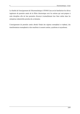 4 Electrotechnique – Cours
2009
La finalité de l'enseignement de l'électrotechnique à l'ENSI Caen est de familiariser les élèves
ingénieurs de première année de la filière électronique avec les notions qui sont propres à
cette discipline afin de leur permettre d'exercer éventuellement leur futur métier dans les
entreprises industrielles proches de ce domaine.
L'enseignement de première année aborde l'étude des régimes monophasé et triphasé, des
transformateurs monophasés et des machines à courant continu, synchrone et asynchrone.
 