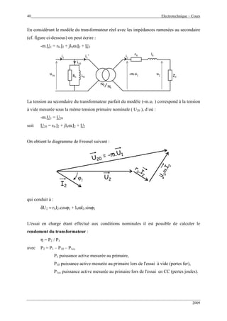 40 Electrotechnique – Cours
2009
En considérant le modèle du transformateur réel avec les impédances ramenées au secondaire
(cf. figure ci-dessous) on peut écrire :
-m.U1 = rS.I2 + jlSω.I2 + U2
R0 L0
rS lS
N2
N1
u1n
i1 i2
i10
u2-m.u1
i1’
ZCR0 L0
rS lS
N2
N1
N2
N1
u1n
i1 i2
i10
u2-m.u1
i1’
ZC
La tension au secondaire du transformateur parfait du modèle (-m.u1 ) correspond à la tension
à vide mesurée sous la même tension primaire nominale ( U20 ), d’où :
-m.U1 = U20
soit U20 = rS.I2 + jlSω.I2 + U2
On obtient le diagramme de Fresnel suivant :
I2
ϕ2
U2
rS .I
2
rS .I
2
jlSω.I
2
jlSω.I
2
U20
= -m.U1
U20
= -m.U1
qui conduit à :
δU2 ≈ rSI2.cosϕ2 + lSωI2.sinϕ2
L'essai en charge étant effectué aux conditions nominales il est possible de calculer le
rendement du transformateur :
η = P2 / P1
avec P2 = P1 – P10 – P1cc
P1 puissance active mesurée au primaire,
P10 puissance active mesurée au primaire lors de l'essai à vide (pertes fer),
P1cc puissance active mesurée au primaire lors de l'essai en CC (pertes joules).
 