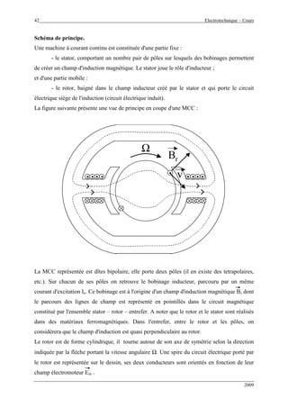 42 Electrotechnique – Cours
2009
Schéma de principe.
Une machine à courant continu est constituée d'une partie fixe :
- le stator, comportant un nombre pair de pôles sur lesquels des bobinages permettent
de créer un champ d'induction magnétique. Le stator joue le rôle d'inducteur ;
et d'une partie mobile :
- le rotor, baigné dans le champ inducteur créé par le stator et qui porte le circuit
électrique siège de l'induction (circuit électrique induit).
La figure suivante présente une vue de principe en coupe d'une MCC :
. . . ... .. .. ... . . ... .. .. ..
Ω
..
Br
vv
La MCC représentée est dîtes bipolaire, elle porte deux pôles (il en existe des tetrapolaires,
etc.). Sur chacun de ses pôles on retrouve le bobinage inducteur, parcouru par un même
courant d'excitation Ie. Ce bobinage est à l'origine d'un champ d'induction magnétique B, dont
le parcours des lignes de champ est représenté en pointillés dans le circuit magnétique
constitué par l'ensemble stator – rotor – entrefer. A noter que le rotor et le stator sont réalisés
dans des matériaux ferromagnétiques. Dans l'entrefer, entre le rotor et les pôles, on
considèrera que le champ d'induction est quasi perpendiculaire au rotor.
Le rotor est de forme cylindrique, il tourne autour de son axe de symétrie selon la direction
indiquée par la flèche portant la vitesse angulaire Ω. Une spire du circuit électrique porté par
le rotor est représentée sur le dessin, ses deux conducteurs sont orientés en fonction de leur
champ électromoteur Em .
 