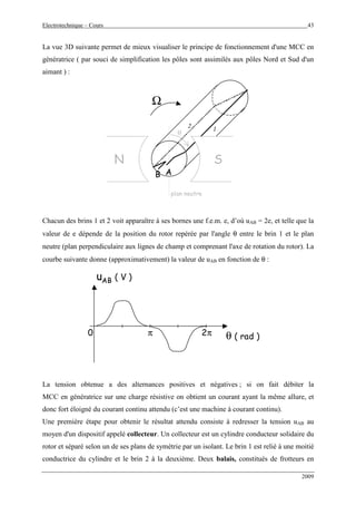 Electrotechnique – Cours 43
2009
La vue 3D suivante permet de mieux visualiser le principe de fonctionnement d'une MCC en
génératrice ( par souci de simplification les pôles sont assimilés aux pôles Nord et Sud d'un
aimant ) :
N S
Ω
AB
12
plan neutre
θ
Chacun des brins 1 et 2 voit apparaître à ses bornes une f.e.m. e, d’où uAB = 2e, et telle que la
valeur de e dépende de la position du rotor repérée par l'angle θ entre le brin 1 et le plan
neutre (plan perpendiculaire aux lignes de champ et comprenant l'axe de rotation du rotor). La
courbe suivante donne (approximativement) la valeur de uAB en fonction de θ :
uAB ( V )
θ ( rad )2ππ0
La tension obtenue a des alternances positives et négatives ; si on fait débiter la
MCC en génératrice sur une charge résistive on obtient un courant ayant la même allure, et
donc fort éloigné du courant continu attendu (c’est une machine à courant continu).
Une première étape pour obtenir le résultat attendu consiste à redresser la tension uAB au
moyen d'un dispositif appelé collecteur. Un collecteur est un cylindre conducteur solidaire du
rotor et séparé selon un de ses plans de symétrie par un isolant. Le brin 1 est relié à une moitié
conductrice du cylindre et le brin 2 à la deuxième. Deux balais, constitués de frotteurs en
 