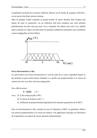 Electrotechnique – Cours 45
2009
L'amplitude maximale de la tension redressée obtenue est de l'ordre de quelques millivolts ;
on est encore loin d'une tension continue.
Dans la pratique l'induit comporte un grand nombre de spires décalées dans l'espace tout
autour du rotor et connectées, via un collecteur bien plus complexe que celui présenté
précédemment, de telle sorte que leurs f.e.m. s'ajoutent. On obtient alors une f.e.m. globale
quasi constante (cf. figure suivante) dont les quelques ondulations résiduelles sont considérées
comme négligeables ou bien filtrées.
uAB ( V )
θ ( rad )2ππ0
E
uAB ( V )
θ ( rad )2ππ0
E
Force électromotrice à vide.
Le calcul précis de la force électromotrice E sort du cadre de ce cours, cependant d'après ce
qui précède on peut intuitivement s'attendre à ce qu'elle soit proportionnelle à la vitesse de
rotation du rotor et au flux créé sous chaque pôle.
On a effectivement :
E = K∅∅∅∅ΩΩΩΩ ( V )
Avec ∅ le flux total par pôle ( Wb )
Ω la vitesse de rotation ( rad.s-1
)
K coefficient de proportionnalité dépendant de la structure (géométrie) de la MCC.
Pour un fonctionnement à flux constant (ce qui est fréquent), la MCC en génératrice délivre
une tension proportionnelle à la vitesse de rotation. Une application classique est l'utilisation
de la génératrice en capteur de vitesse (dynamo tachymètrique).
 