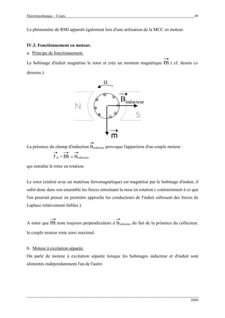 Electrotechnique – Cours 49
2009
Le phénomène de RMI apparaît également lors d'une utilisation de la MCC en moteur.
IV.3. Fonctionnement en moteur.
a. Principe de fonctionnement.
Le bobinage d'induit magnétise le rotor et crée un moment magnétique m ( cf. dessin ci-
dessous ).
N
S
.
.
..
Ω
m
Binducteur
N
S
...
...
......
Ω
m
Binducteur
La présence du champ d'induction Binducteur provoque l'apparition d'un couple moteur :
Γm = m ∧ Binducteur
qui entraîne le rotor en rotation.
Le rotor (réalisé avec un matériau ferromagnétique) est magnétisé par le bobinage d'induit, il
subit donc dans son ensemble les forces entraînant la mise en rotation ( contrairement à ce que
l'on pourrait penser en première approche les conducteurs de l'induit subissent des forces de
Laplace relativement faibles ).
A noter que m reste toujours perpendiculaire à Binducteur du fait de la présence du collecteur,
le couple moteur reste ainsi maximal.
b. Moteur à excitation séparée.
On parle de moteur à excitation séparée lorsque les bobinages inducteur et d'induit sont
alimentés indépendamment l'un de l'autre.
 