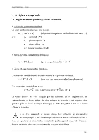 Electrotechnique – Cours 5
2009
I. Le régime monophasé.
I.1. Rappels sur la description des grandeurs sinusoïdales.
a. Ecriture des grandeurs sinusoïdales.
On écrira une tension sinusoïdale sous la forme
u = Um.cos( ωt + ϕ ) ( rigoureusement pour une tension instantanée u(t) = … )
avec Um amplitude ( V )
ω pulsation ( rad.s-1
)
ϕ phase initiale ( rad )
ωt + ϕ phase instantanée ( rad )
b. Valeur moyenne d'une grandeur périodique.
< u > = 1/T . ∫T udt ( pour un signal sinusoïdal < u > = 0 )
c. Valeur efficace d'une grandeur périodique.
C'est la racine carré de la valeur moyenne du carré de la grandeur considérée.
U = √ 1/T . ∫T u2
dt ( rms pour root mean square chez les anglo-saxons )
Pour une tension sinusoïdale on trouve :
U = Um / √2 ainsi on écrira souvent u = U√2.cos( ωt + ϕ )
La valeur efficace est celle indiquée par les voltmètres et les ampèremètres. En
électrotechnique on donne toujours la valeur efficace des tensions et des courants. Ainsi
quand on parle du réseau électrique domestique à 220 V il s'agit bel et bien de la valeur
efficace de la tension.
: au type d'appareil de mesure utilisé. Les voltmètres et ampèremètres
ferromagnétiques et électrodynamiques indiquent la valeur efficace quelque soit la
forme du signal mesuré (sinusoïdal ou non) ; tandis que les appareils magnétoélectriques ne
donnent une valeur efficace exacte que pour des grandeurs sinusoïdales.
!!
 