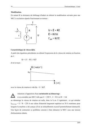 50 Electrotechnique – Cours
2009
Modélisation.
En notant R la résistance du bobinage d'induit on obtient la modélisation suivante pour une
MCC à excitation séparée fonctionnant en moteur :
E
I
Ie
U
U = E + RI
E = K∅Ω
Γem = K∅I
r
R
E
I
Ie
U
U = E + RI
E = K∅Ω
Γem = K∅I
r
R
Caractéristique de vitesse ΩΩΩΩ(I).
A partir des équations précédentes on obtient l'expression de la vitesse de rotation en fonction
de I :
Ω = ( U – RI ) / K∅
d’où le tracé :
Ω ( rad.s-1 )
I ( A )
Ω0
Ω ( rad.s-1 )
I ( A )
Ω0
avec la vitesse de rotation à vide Ω0 = U / K∅.
Attention à l'apparition d'une surintensité au démarrage :
si on considère une MCC telle que U = 220 V , I = 30 A et R = 1 Ω
au démarrage la vitesse de rotation est nulle, donc la f.e.m. E également ; ce qui entraîne
Idémarrage = U / R = 220 A une valeur d'intensité largement supérieur au 30 A nominaux pour
lesquels la machine a été conçue (d’où un échauffement excessif potentiellement destructif).
Une façon de contourner ce problème consiste à faire démarrer la MCC sous une tension
d'alimentation réduite.
!
 