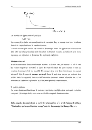 54 Electrotechnique – Cours
2009
Ω ( rad.s-1 )
Γu ( N.m )
Ω ( rad.s-1 )
Γu ( N.m )
On montre aux approximations près que
Γu.Ω2
≈ cte
Le moteur série réalise une autorégulation de puissance dans la mesure ou si on a besoin de
fournir du couple la vitesse de rotation diminue.
C'est un moteur ayant un très fort couple de démarrage. Parmi ses applications classiques on
peut citer au fortes puissances son utilisation en traction ou dans les laminoirs et à faible
puissance son utilisation en démarreur des moteurs à explosion.
Moteur universel.
Si on inverse le sens du courant dans un moteur à excitation série, on inverse à la fois le sens
du champ magnétique inducteur et celui du moment induit. En conséquence, le sens de
rotation du moteur n'est pas modifié. Un moteur série peut donc fonctionner en courant
alternatif, d’où le nom de moteur universel donné à toute une gamme de moteurs série
utilisés dans les appareils électroportatif courants (perceuse, robots ménagers, etc.) ; ces
moteurs sont cependant légèrement modifiés pour optimiser leur rendement.
d. Autres moteurs.
On notera également l'existence de moteurs à excitation parallèle, et de moteurs à excitation
composée (série et parallèle), dont nous ne détaillerons pas le fonctionnement.
Enfin en guise de conclusion à la partie IV le lecteur lira avec profit l'annexe 1 intitulée
"Généralités sur les machine tournantes" extraite du cours de Mr Hugues Murray.
 