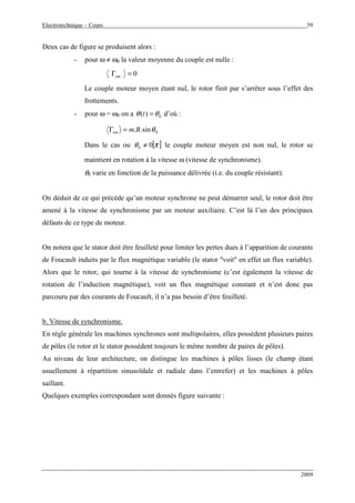 Electrotechnique – Cours 59
2009
Deux cas de figure se produisent alors :
- pour ω ≠ ω0 la valeur moyenne du couple est nulle :
0=Γem
Le couple moteur moyen étant nul, le rotor finit par s’arrêter sous l’effet des
frottements.
- pour ω = ω0 on a 0)( θθ =t d’où :
0sin.. θBmem =Γ
Dans le cas ou [ ]πθ 00 ≠ le couple moteur moyen est non nul, le rotor se
maintient en rotation à la vitesse ω (vitesse de synchronisme).
θ0 varie en fonction de la puissance délivrée (i.e. du couple résistant).
On déduit de ce qui précède qu’un moteur synchrone ne peut démarrer seul, le rotor doit être
amené à la vitesse de synchronisme par un moteur auxiliaire. C’est là l’un des principaux
défauts de ce type de moteur.
On notera que le stator doit être feuilleté pour limiter les pertes dues à l’apparition de courants
de Foucault induits par le flux magnétique variable (le stator "voit" en effet un flux variable).
Alors que le rotor, qui tourne à la vitesse de synchronisme (c’est également la vitesse de
rotation de l’induction magnétique), voit un flux magnétique constant et n’est donc pas
parcouru par des courants de Foucault, il n’a pas besoin d’être feuilleté.
b. Vitesse de synchronisme.
En règle générale les machines synchrones sont multipolaires, elles possèdent plusieurs paires
de pôles (le rotor et le stator possèdent toujours le même nombre de paires de pôles).
Au niveau de leur architecture, on distingue les machines à pôles lisses (le champ étant
usuellement à répartition sinusoïdale et radiale dans l’entrefer) et les machines à pôles
saillant.
Quelques exemples correspondant sont donnés figure suivante :
 