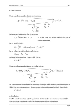 Electrotechnique – Cours 61
2009
c. Fonctionnement.
Bilan de puissance en fonctionnement moteur.
2
2
3
RIPJ =
2
eeJe IRP =
( )eea IUUIP += ϕcos3 uSuP ΓΩ=
ferP mecaP
Puissance active électrique fournie au moteur :
( )eea IUUIP += ϕcos3 Le second terme n’existe pas pour une machine à
aimants permanents.
Pertes par effet joule :
2
2
3
RIPJ = et éventuellement
2
eeJe IRP =
Pertes collectives indépendantes de la charge :
mecaferscollective PPP +=
Puissance utile mécanique transmise à la charge :
uSuP ΓΩ=
Bilan de puissance en fonctionnement alternateur.
2
2
3
RIPJ =
2
eeJe IRP =
( )eemSa IUP +ΓΩ= ϕcos3UIPu =
ferP mecaP
En fonctionnement alternateur avec une charge électrique possédant trois phases identiques, la
MS délivre un système de forces électromotrices induites triphasées équilibrée d’amplitude :
SNKE Φ=
c. Conclusion.
Les MS sont des machines robustes permettant d’atteindre des rendements supérieurs à 98%.
Elles requièrent cependant l’utilisation d’un moteur auxiliaire de démarrage.
 