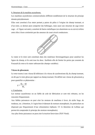 Electrotechnique – Cours 65
2009
b. Structure de la machine asynchrone.
Les machines asynchrones commercialisées diffèrent notablement de la structure de principe
donnée précédemment.
Elles sont constitué d’un stator portant p paires de pôles à l’origine du champ tournant, et
d’un rotor, ce dernier peut comporter des bobinages, mais aussi une structure de cage (rotor
cage – cf. figure suivante), constitué de barres métalliques (en aluminium ou en cuivre) reliées
entre elles à leurs extrémités par des anneaux de court circuit conducteurs.
Le stator et le rotor sont constitués dans des matériaux ferromagnétiques pour canaliser les
lignes de champ, et ils sont tous les deux feuilletés afin de limiter les pertes par courants de
Foucault (le rotor et le stator subissent des champs variables).
Vitesse de glissement.
Le rotor tourne à une vitesse Ω inférieure à la vitesse de synchronisme ΩS du champ tournant,
on dit que le rotor glisse par rapport au champ tournant. On définit une vitesse de glissement g
pour quantifier ce phénomène :
S
S
g
Ω
Ω−Ω
=
c. Conclusion.
Les moteur asynchrones on un faible de coût de fabrication et sont très robustes, on les
rencontre fréquemment.
Aux faibles puissances on peut citer les moteurs de machines à laver, de sèche linge, de
tondeuse, etc. (Attention, il s’agira bien évidement de moteurs monophasés, les particuliers ne
disposant pas fréquemment d’une alimentation triphasée. Cf. le théorème de Leblanc qui
permet de comprendre le principe des moteurs monophasés).
Aux plus fortes puissances on peut citer la traction ferroviaire (TGV Nord).
 