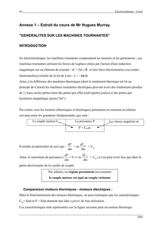 66 Electrotechnique – Cours
2009
Annexe 1 – Extrait du cours de Mr Hugues Murray.
"GENERALITES SUR LES MACHINES TOURNANTES"
INTRODUCTION
En électrotechnique, les machines tournantes comprennent les moteurs et les générateurs ; ces
machines tournantes utilisent les forces de Laplace créées par l'action d'une induction
magnétique sur un élément de courant : dF
r
= IdL
r
∧
r
B et leur force électromotrice (ou contre
électromotrice) résulte de la loi de Lenz : e = - dφ/dt
Ainsi, à la différence des machines thermiques (dont le rendement théorique est lié au
principe de Carnot) les machines tournantes électriques peuvent avoir des rendements proches
de 1; leurs seules pertes étant des pertes par effet joule (pertes joules) et des pertes par
hystérésis magnétique (pertes"fer").
Par contre, tous les moteurs (thermiques et électriques) présentent en commun la relation
suivante entre les grandeurs fondamentales que sont :
Le couple moteur Cm La puissance P La vitesse angulaire ω
P = Cmω
Il résulte en particulier de ceci que :
ωd
dP
= ω.
ωd
dCm
+ Cm
Ainsi, le maximum de puissance (
ωd
dP
= 0 ⇒ ω.
ωd
dCm
+ Cm=0 ) ne peut avoir lieu que dans la
partie décroissante de la courbe de couple
Par ailleurs, en régime permanent (ω constant)
le couple moteur est égal au couple résistant
Comparaison moteurs thermiques - moteurs électriques :
Dans le fonctionnement des moteurs thermiques, on peut remarquer que les caractéristiques
Cm= f(ω) et P = f(ω) donnent une idée a priori de leur utilisation.
Ces caractéristiques sont représentées sur la figure suivante pour un moteur thermique.
 