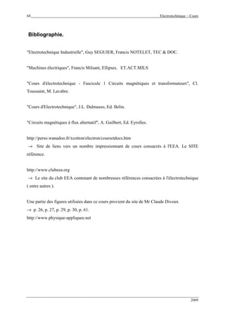 68 Electrotechnique – Cours
2009
Bibliographie.
"Electrotechnique Industrielle", Guy SEGUIER, Francis NOTELET, TEC & DOC.
"Machines électriques", Francis Milsant, Ellipses. ET.ACT.MILS
"Cours d'électrotechnique - Fascicule 1 Circuits magnétiques et transformateurs", Cl.
Toussaint, M. Lavabre.
"Cours d'Electrotechnique", J.L. Dalmasso, Ed. Belin.
"Circuits magnétiques à flux alternatif", A. Guilbert, Ed. Eyrolles.
http://perso.wanadoo.fr/xcotton/electron/coursetdocs.htm
→ Site de liens vers un nombre impressionnant de cours consacrés à l'EEA. Le SITE
référence.
http://www.clubeea.org
→ Le site du club EEA contenant de nombreuses références consacrées à l'électrotechnique
( entre autres ).
Une partie des figures utilisées dans ce cours provient du site de Mr Claude Divoux
→ p. 26, p. 27, p. 29, p. 30, p. 61.
http://www.physique-appliquee.net
 